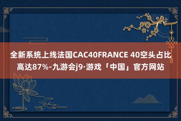 全新系统上线法国CAC40FRANCE 40空头占比高达87%-九游会j9·游戏「中国」官方网站