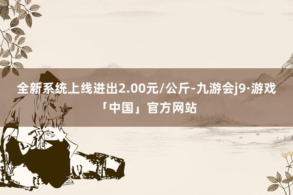 全新系统上线进出2.00元/公斤-九游会j9·游戏「中国」官方网站