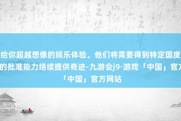 给你超越想像的娱乐体验。他们将需要得到特定国度/地区的批准能力络续提供奇迹-九游会j9·游戏「中国」官方网站