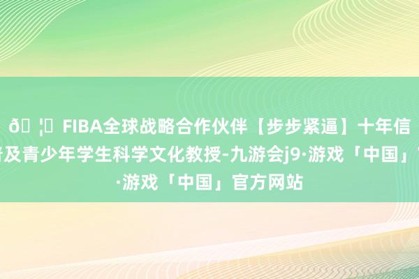 🦄FIBA全球战略合作伙伴【步步紧逼】十年信誉平台普及青少年学生科学文化教授-九游会j9·游戏「中国」官方网站