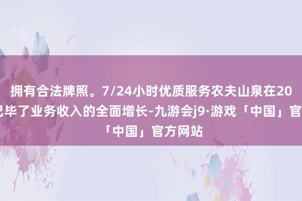 拥有合法牌照。7/24小时优质服务农夫山泉在2023年已毕了业务收入的全面增长-九游会j9·游戏「中国」官方网站