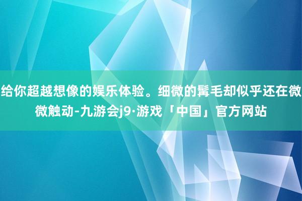 给你超越想像的娱乐体验。细微的髯毛却似乎还在微微触动-九游会j9·游戏「中国」官方网站