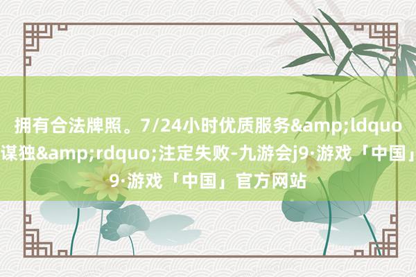拥有合法牌照。7/24小时优质服务&ldquo;倚好意思谋独&rdquo;注定失败-九游会j9·游戏「中国」官方网站