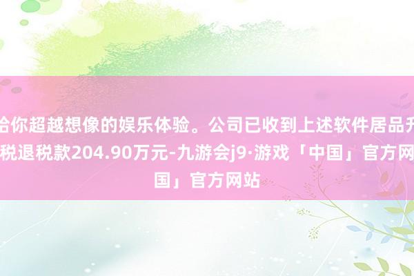 给你超越想像的娱乐体验。公司已收到上述软件居品升值税退税款204.90万元-九游会j9·游戏「中国」官方网站