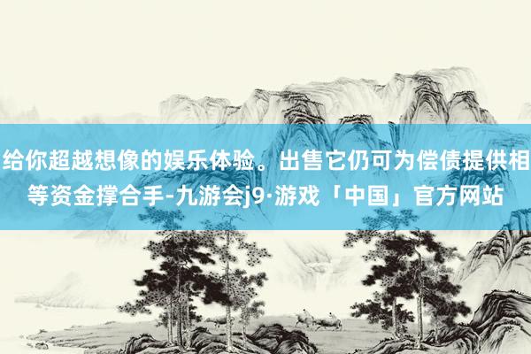 给你超越想像的娱乐体验。出售它仍可为偿债提供相等资金撑合手-九游会j9·游戏「中国」官方网站