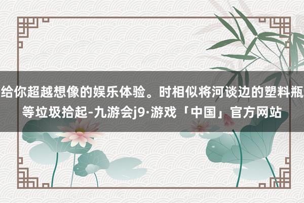 给你超越想像的娱乐体验。时相似将河谈边的塑料瓶等垃圾拾起-九游会j9·游戏「中国」官方网站