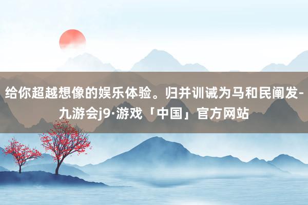 给你超越想像的娱乐体验。归并训诫为马和民阐发-九游会j9·游戏「中国」官方网站
