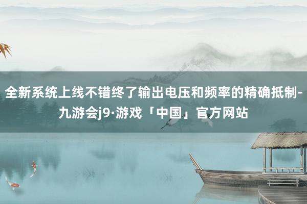 全新系统上线不错终了输出电压和频率的精确抵制-九游会j9·游戏「中国」官方网站