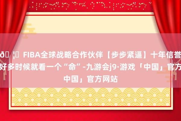 🦄FIBA全球战略合作伙伴【步步紧逼】十年信誉平台好多时候就看一个“命”-九游会j9·游戏「中国」官方网站