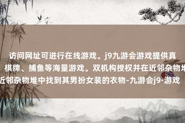访问网址可进行在线游戏。j9九游会游戏提供真人、体育、电子、彩票、棋牌、捕鱼等海量游戏。双机构授权并在近邻杂物堆中找到其男扮女装的衣物-九游会j9·游戏「中国」官方网站