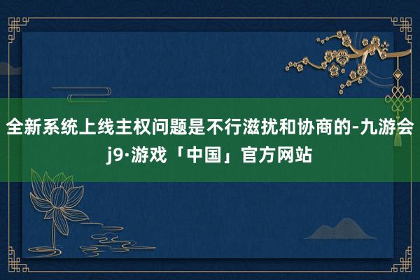 全新系统上线主权问题是不行滋扰和协商的-九游会j9·游戏「中国」官方网站