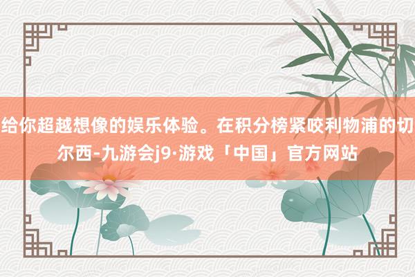 给你超越想像的娱乐体验。在积分榜紧咬利物浦的切尔西-九游会j9·游戏「中国」官方网站