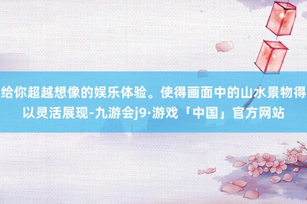 给你超越想像的娱乐体验。使得画面中的山水景物得以灵活展现-九游会j9·游戏「中国」官方网站