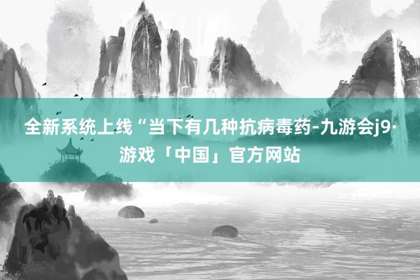 全新系统上线“当下有几种抗病毒药-九游会j9·游戏「中国」官方网站