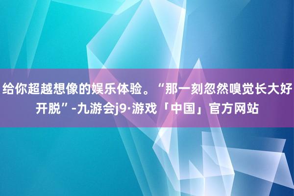 给你超越想像的娱乐体验。“那一刻忽然嗅觉长大好开脱”-九游会j9·游戏「中国」官方网站