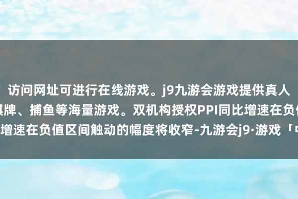 访问网址可进行在线游戏。j9九游会游戏提供真人、体育、电子、彩票、棋牌、捕鱼等海量游戏。双机构授权PPI同比增速在负值区间触动的幅度将收窄-九游会j9·游戏「中国」官方网站