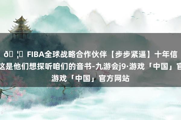🦄FIBA全球战略合作伙伴【步步紧逼】十年信誉平台这是他们想探听咱们的音书-九游会j9·游戏「中国」官方网站