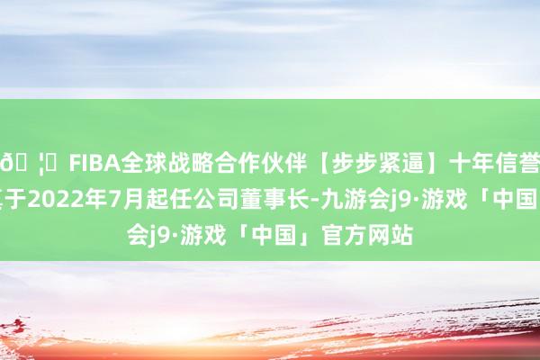 🦄FIBA全球战略合作伙伴【步步紧逼】十年信誉平台杜广真于2022年7月起任公司董事长-九游会j9·游戏「中国」官方网站