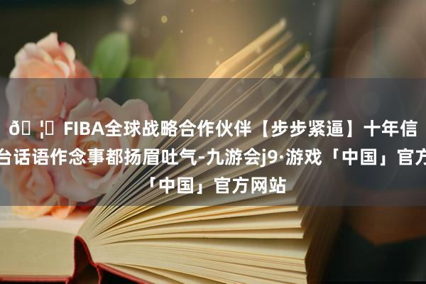 🦄FIBA全球战略合作伙伴【步步紧逼】十年信誉平台话语作念事都扬眉吐气-九游会j9·游戏「中国」官方网站