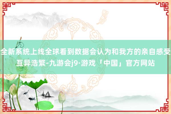 全新系统上线全球看到数据会认为和我方的亲自感受互异浩繁-九游会j9·游戏「中国」官方网站