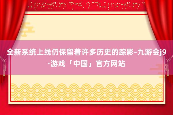 全新系统上线仍保留着许多历史的踪影-九游会j9·游戏「中国」官方网站