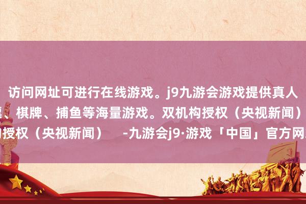 访问网址可进行在线游戏。j9九游会游戏提供真人、体育、电子、彩票、棋牌、捕鱼等海量游戏。双机构授权（央视新闻）    -九游会j9·游戏「中国」官方网站