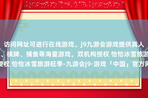 访问网址可进行在线游戏。j9九游会游戏提供真人、体育、电子、彩票、棋牌、捕鱼等海量游戏。双机构授权 　　恰恰冰雪旅游旺季-九游会j9·游戏「中国」官方网站