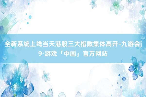 全新系统上线当天港股三大指数集体高开-九游会j9·游戏「中国」官方网站
