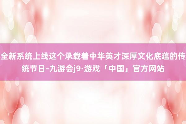 全新系统上线这个承载着中华英才深厚文化底蕴的传统节日-九游会j9·游戏「中国」官方网站