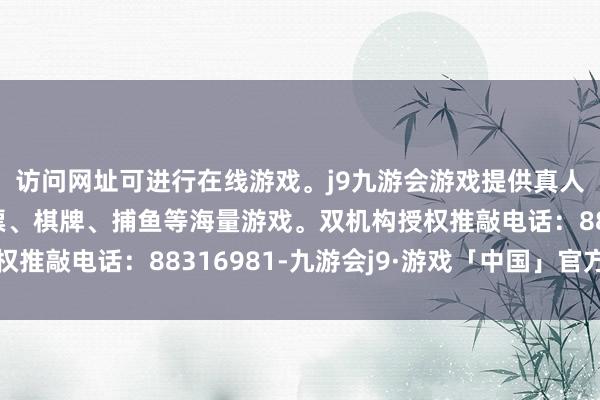 访问网址可进行在线游戏。j9九游会游戏提供真人、体育、电子、彩票、棋牌、捕鱼等海量游戏。双机构授权推敲电话：88316981-九游会j9·游戏「中国」官方网站