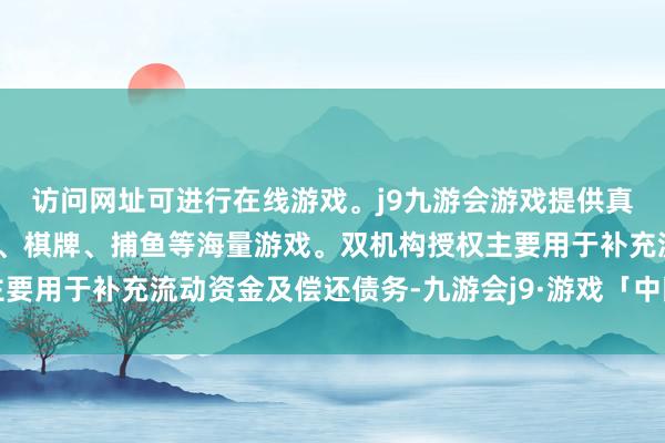 访问网址可进行在线游戏。j9九游会游戏提供真人、体育、电子、彩票、棋牌、捕鱼等海量游戏。双机构授权主要用于补充流动资金及偿还债务-九游会j9·游戏「中国」官方网站