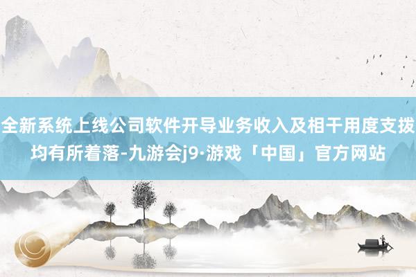 全新系统上线公司软件开导业务收入及相干用度支拨均有所着落-九游会j9·游戏「中国」官方网站