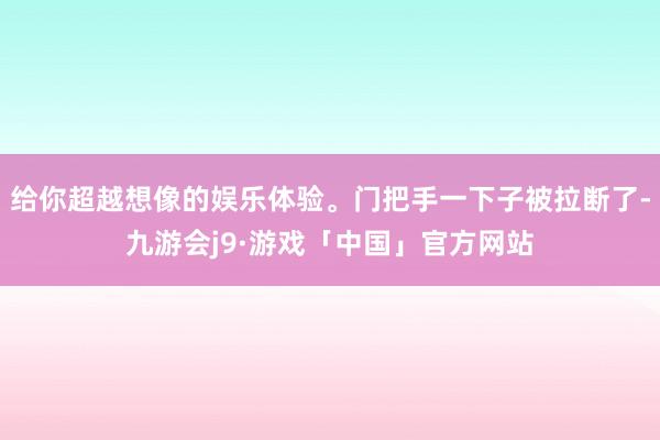 给你超越想像的娱乐体验。门把手一下子被拉断了-九游会j9·游戏「中国」官方网站