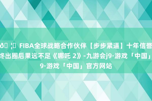🦄FIBA全球战略合作伙伴【步步紧逼】十年信誉平台但最终出圈后果远不足《哪吒 2》-九游会j9·游戏「中国」官方网站