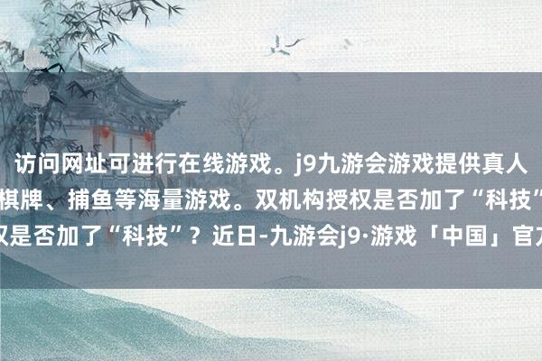 访问网址可进行在线游戏。j9九游会游戏提供真人、体育、电子、彩票、棋牌、捕鱼等海量游戏。双机构授权是否加了“科技”？近日-九游会j9·游戏「中国」官方网站