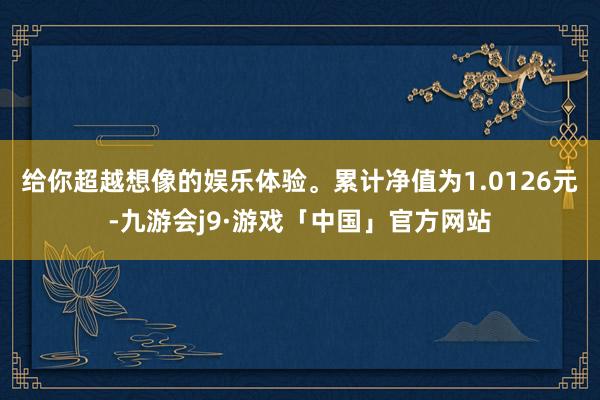 给你超越想像的娱乐体验。累计净值为1.0126元-九游会j9·游戏「中国」官方网站