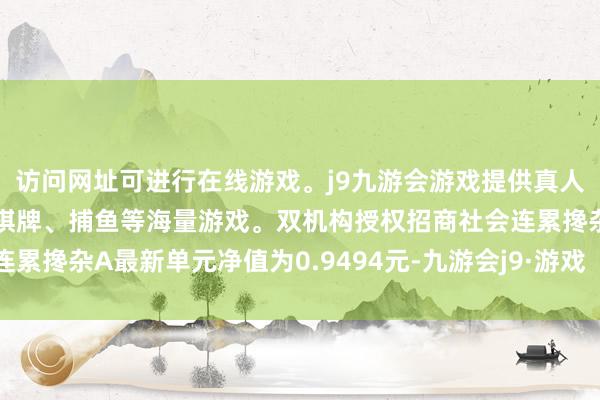 访问网址可进行在线游戏。j9九游会游戏提供真人、体育、电子、彩票、棋牌、捕鱼等海量游戏。双机构授权招商社会连累搀杂A最新单元净值为0.9494元-九游会j9·游戏「中国」官方网站