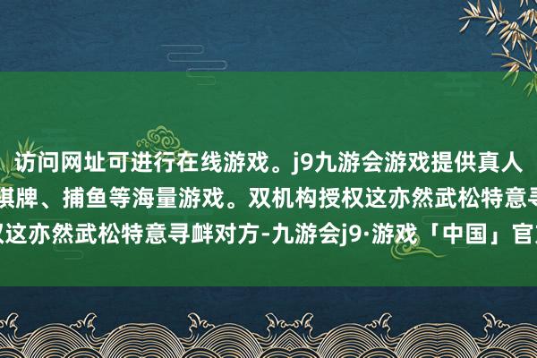 访问网址可进行在线游戏。j9九游会游戏提供真人、体育、电子、彩票、棋牌、捕鱼等海量游戏。双机构授权这亦然武松特意寻衅对方-九游会j9·游戏「中国」官方网站
