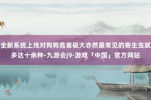 全新系统上线对狗狗危害极大亦然最常见的寄生虫就多达十余种-九游会j9·游戏「中国」官方网站
