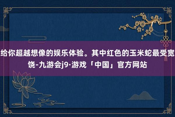 给你超越想像的娱乐体验。其中红色的玉米蛇最受宽饶-九游会j9·游戏「中国」官方网站