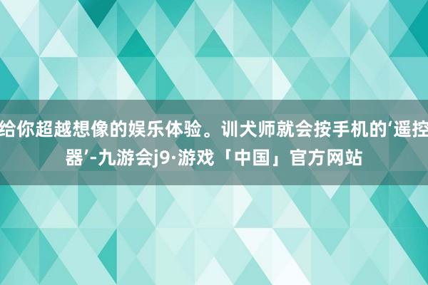给你超越想像的娱乐体验。训犬师就会按手机的‘遥控器’-九游会j9·游戏「中国」官方网站