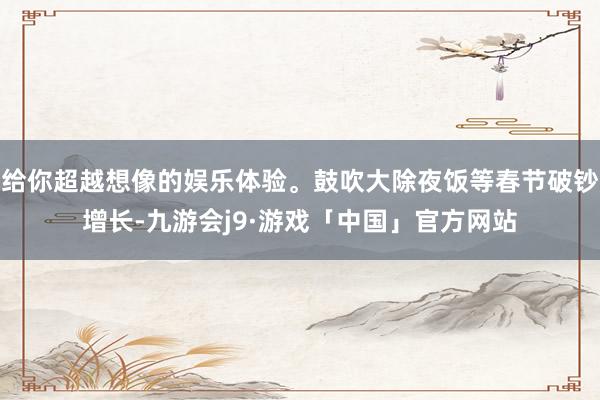给你超越想像的娱乐体验。鼓吹大除夜饭等春节破钞增长-九游会j9·游戏「中国」官方网站