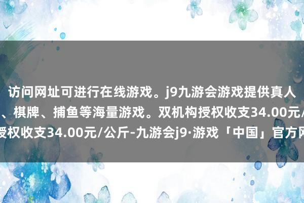 访问网址可进行在线游戏。j9九游会游戏提供真人、体育、电子、彩票、棋牌、捕鱼等海量游戏。双机构授权收支34.00元/公斤-九游会j9·游戏「中国」官方网站