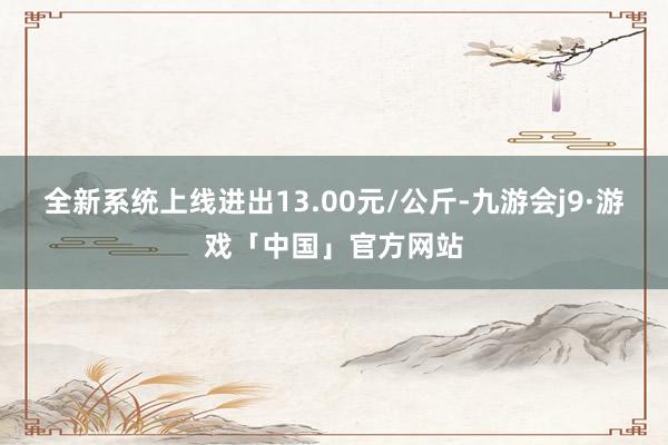 全新系统上线进出13.00元/公斤-九游会j9·游戏「中国」官方网站