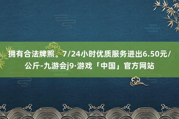 拥有合法牌照。7/24小时优质服务进出6.50元/公斤-九游会j9·游戏「中国」官方网站