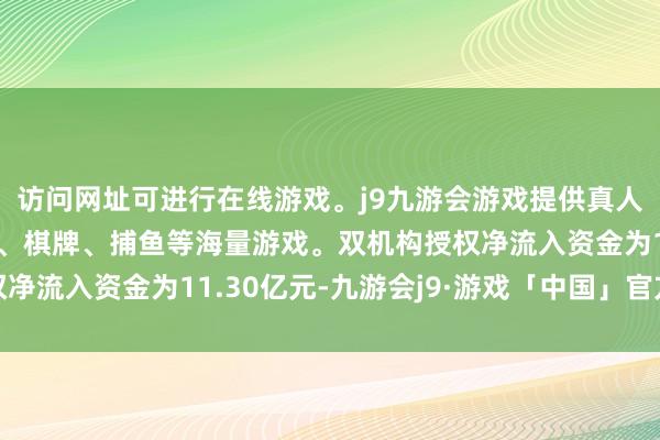 访问网址可进行在线游戏。j9九游会游戏提供真人、体育、电子、彩票、棋牌、捕鱼等海量游戏。双机构授权净流入资金为11.30亿元-九游会j9·游戏「中国」官方网站