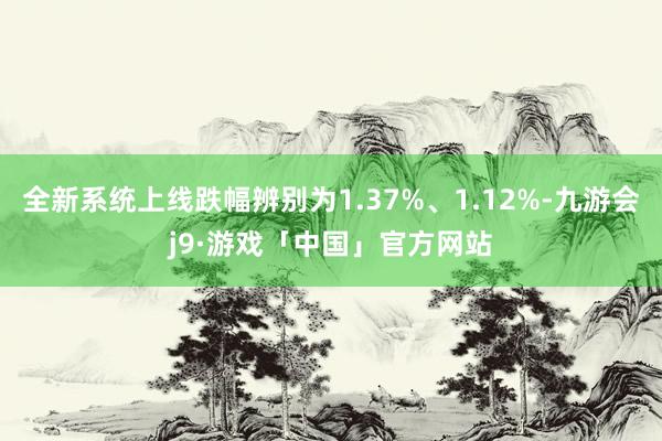 全新系统上线跌幅辨别为1.37%、1.12%-九游会j9·游戏「中国」官方网站