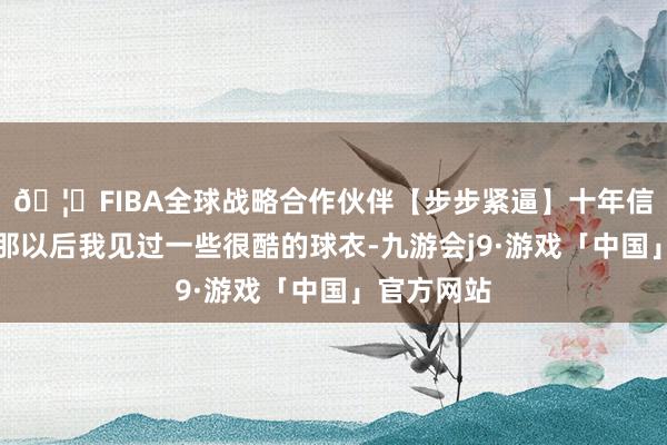 🦄FIBA全球战略合作伙伴【步步紧逼】十年信誉平台从那以后我见过一些很酷的球衣-九游会j9·游戏「中国」官方网站