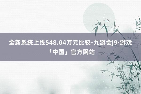 全新系统上线548.04万元比较-九游会j9·游戏「中国」官方网站
