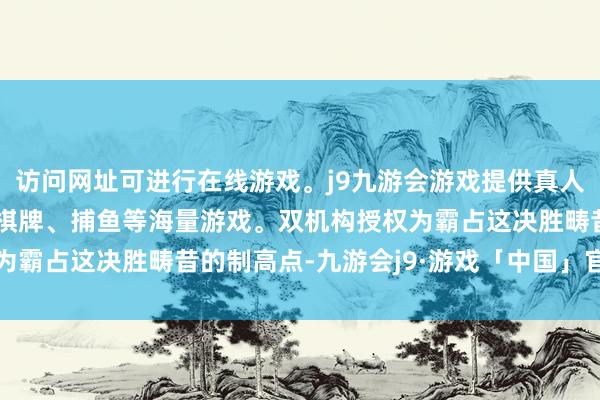 访问网址可进行在线游戏。j9九游会游戏提供真人、体育、电子、彩票、棋牌、捕鱼等海量游戏。双机构授权为霸占这决胜畴昔的制高点-九游会j9·游戏「中国」官方网站